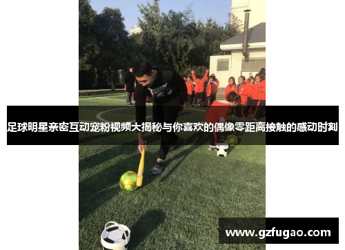 足球明星亲密互动宠粉视频大揭秘与你喜欢的偶像零距离接触的感动时刻