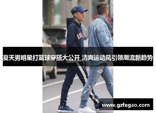 夏天男明星打篮球穿搭大公开 清爽运动风引领潮流新趋势