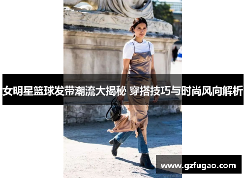 女明星篮球发带潮流大揭秘 穿搭技巧与时尚风向解析