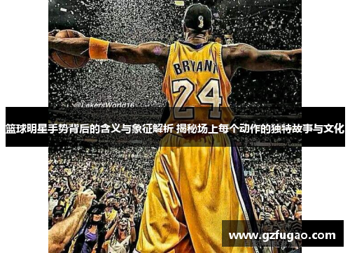 篮球明星手势背后的含义与象征解析 揭秘场上每个动作的独特故事与文化