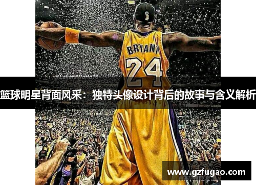篮球明星背面风采：独特头像设计背后的故事与含义解析